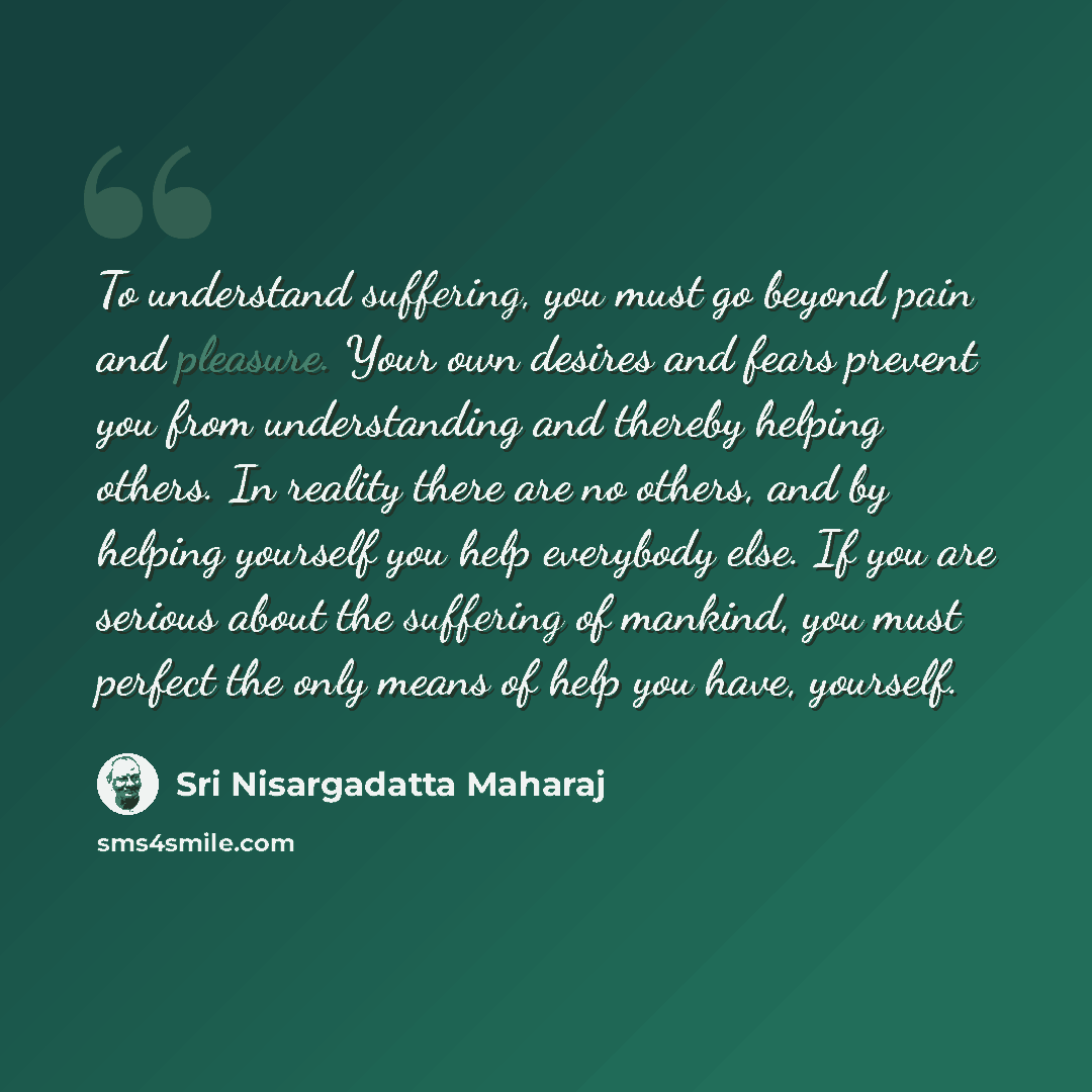 “To understand suffering, you must go beyond pain and pleasure. Your own desires and fears prevent you from understanding and thereby helping others. In reality there are no others, and by helping yourself you help everybody else. If you are serious about the suffering of mankind, you must perfect…” quote by Sri Nisargadatta Maharaj