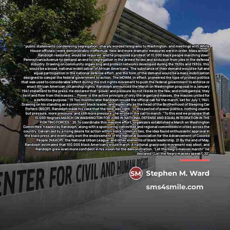 “public statements condemning segregation, sharply worded telegrams to Washington, and meetings with White House officials—were demonstrably ineffectual. New and more dramatic measures were in order. Mass action, Randolph reasoned, would be required, and he proposed a protest of 10,000 black people…” quote by Stephen M. Ward