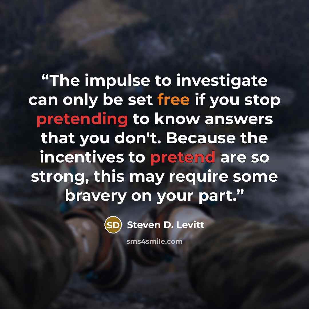 “The impulse to investigate can only be set free if you stop pretending to know answers that you don't. Because the incentives to pretend are so strong, this may require some bravery on your part.” quote by Steven D. Levitt