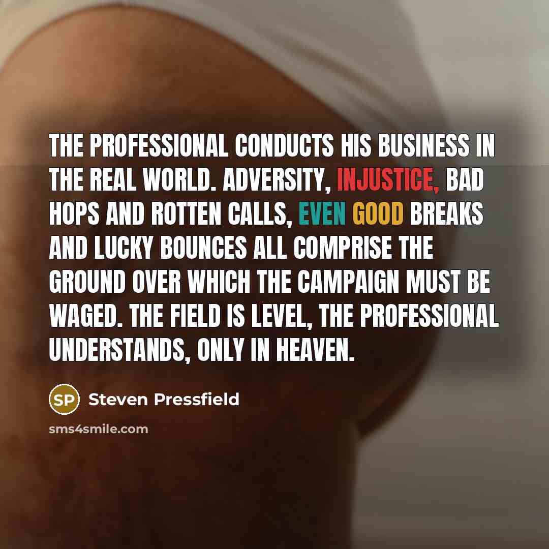 “The professional conducts his business in the real world. Adversity, injustice, bad hops and rotten calls, even good breaks and lucky bounces all comprise the ground over which the campaign must be waged. The field is level, the professional understands, only in heaven.” quote by Steven Pressfield