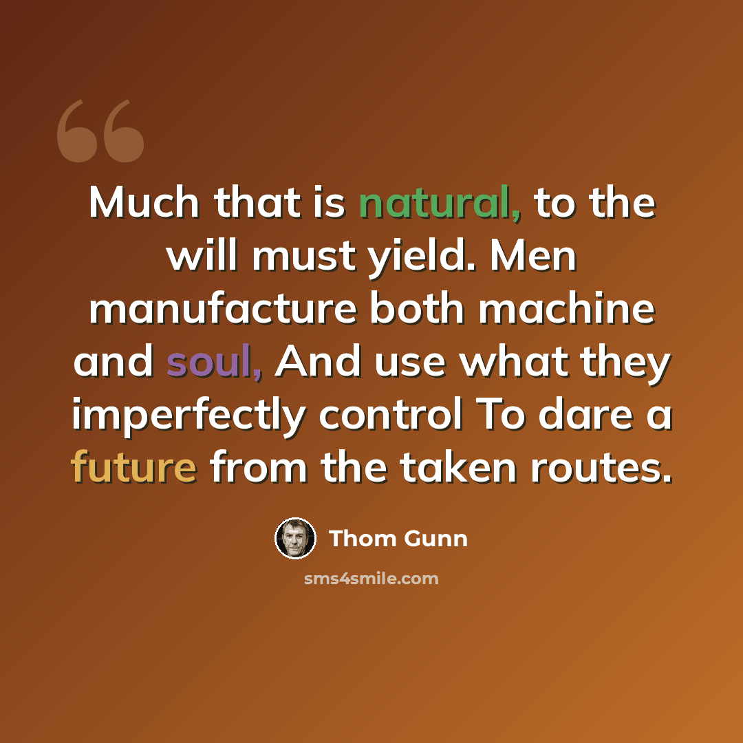 “Much that is natural, to the will must yield. Men manufacture both machine and soul, And use what they imperfectly control To dare a future from the taken routes.” quote by Thom Gunn