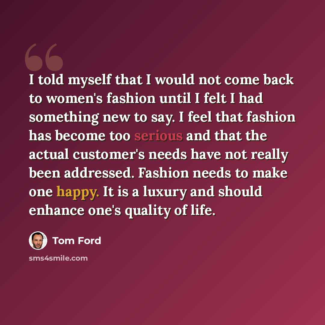 “I told myself that I would not come back to women's fashion until I felt I had something new to say. I feel that fashion has become too serious and that the actual customer's needs have not really been addressed. Fashion needs to make one happy. It is a luxury and should enhance one's quality of…” quote by Tom Ford