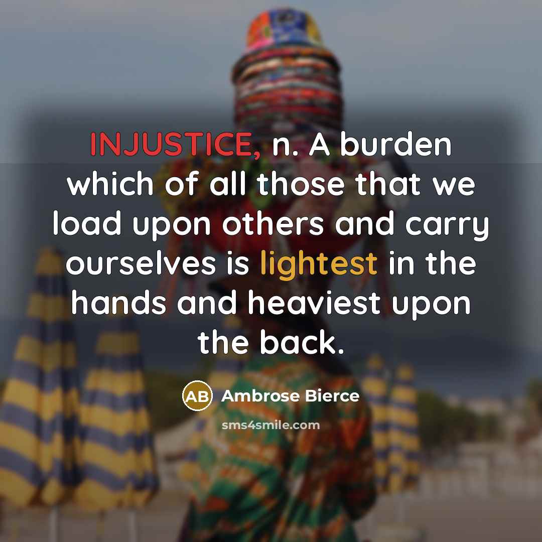 “INJUSTICE, n. A burden which of all those that we load upon others and carry ourselves is lightest in the hands and heaviest upon the back.” quote by Ambrose Bierce