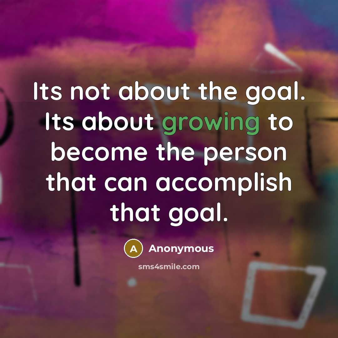 “Its not about the goal. Its about growing to become the person that can accomplish that goal.” quote by Anonymous