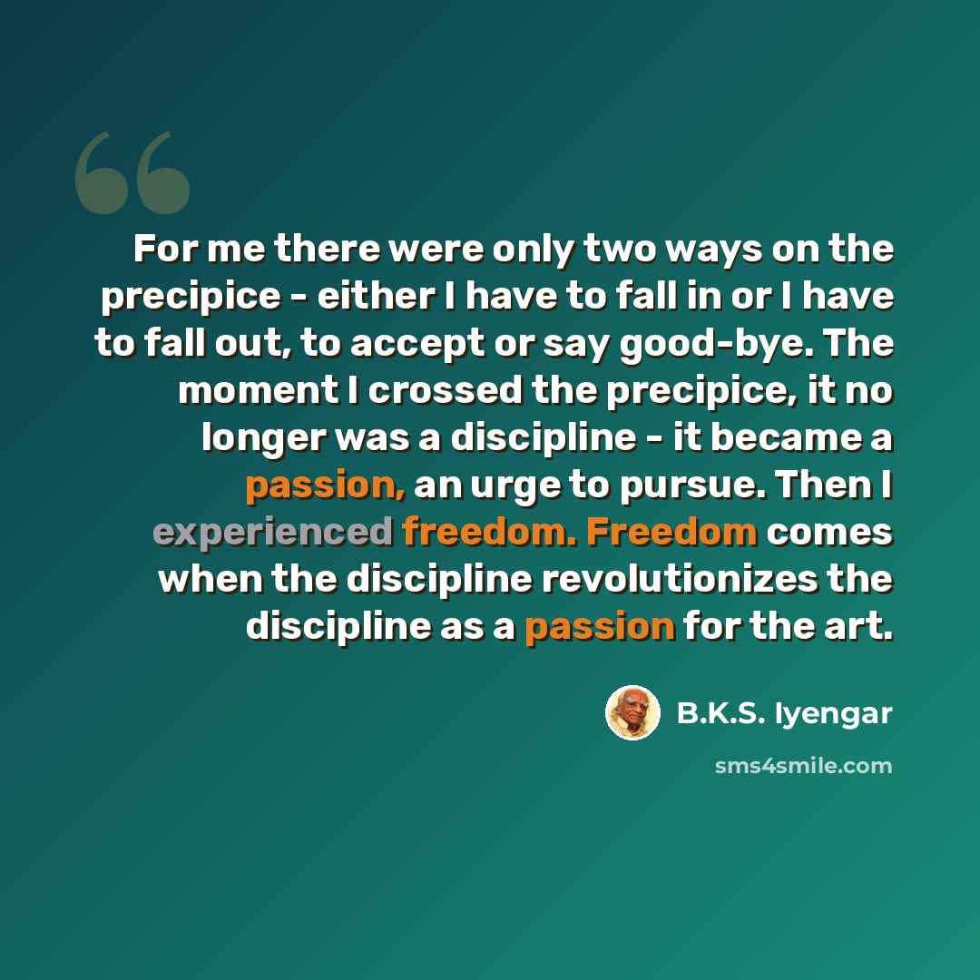 “For me there were only two ways on the precipice - either I have to fall in or I have to fall out, to accept or say good-bye. The moment I crossed the precipice, it no longer was a discipline - it became a passion, an urge to pursue. Then I experienced freedom. Freedom comes when the discipline…” quote by B.K.S. Iyengar