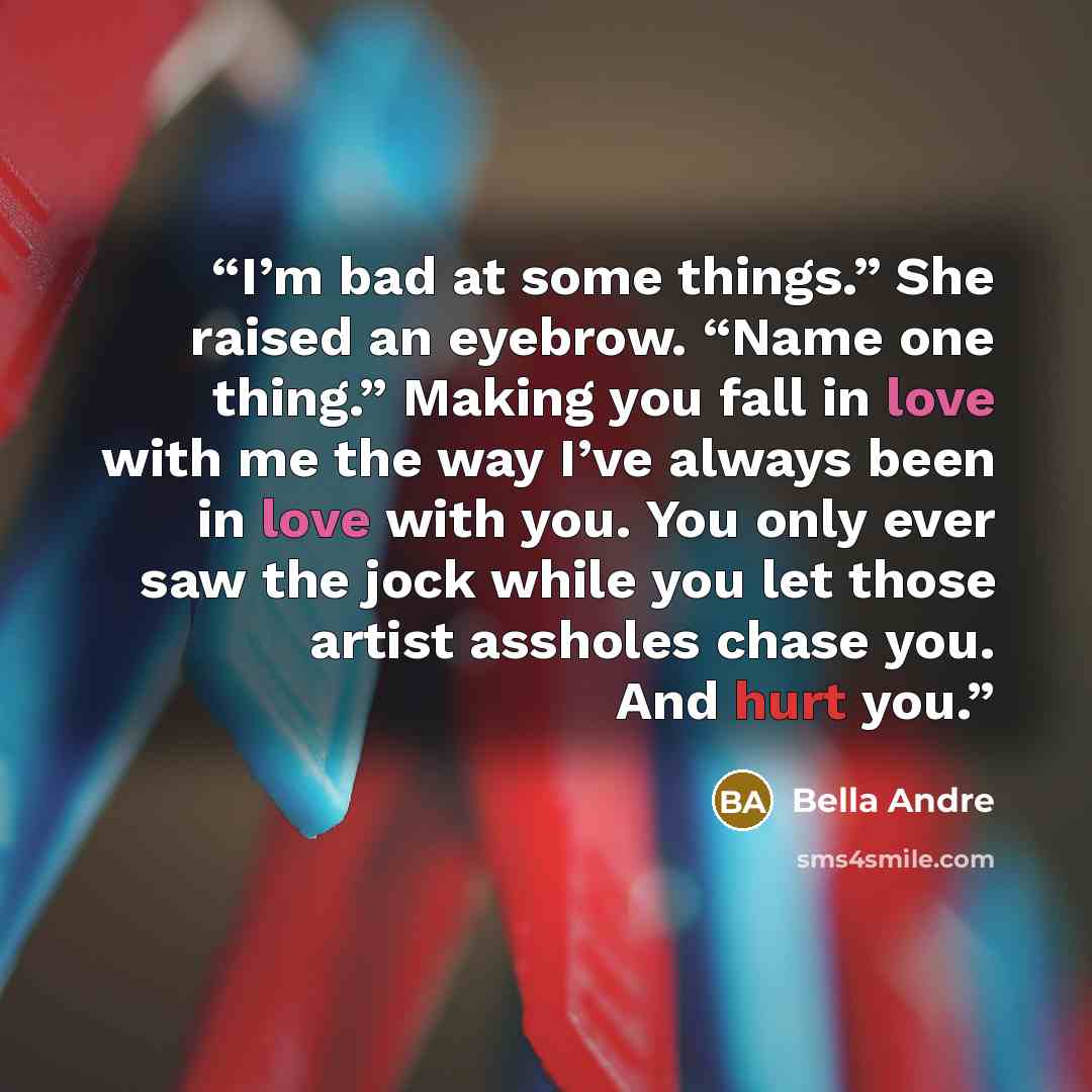 “I’m bad at some things.” She raised an eyebrow. “Name one thing.” Making you fall in love with me the way I’ve always been in love with you. You only ever saw the jock while you let those artist assholes chase you. And hurt you.” quote by Bella Andre