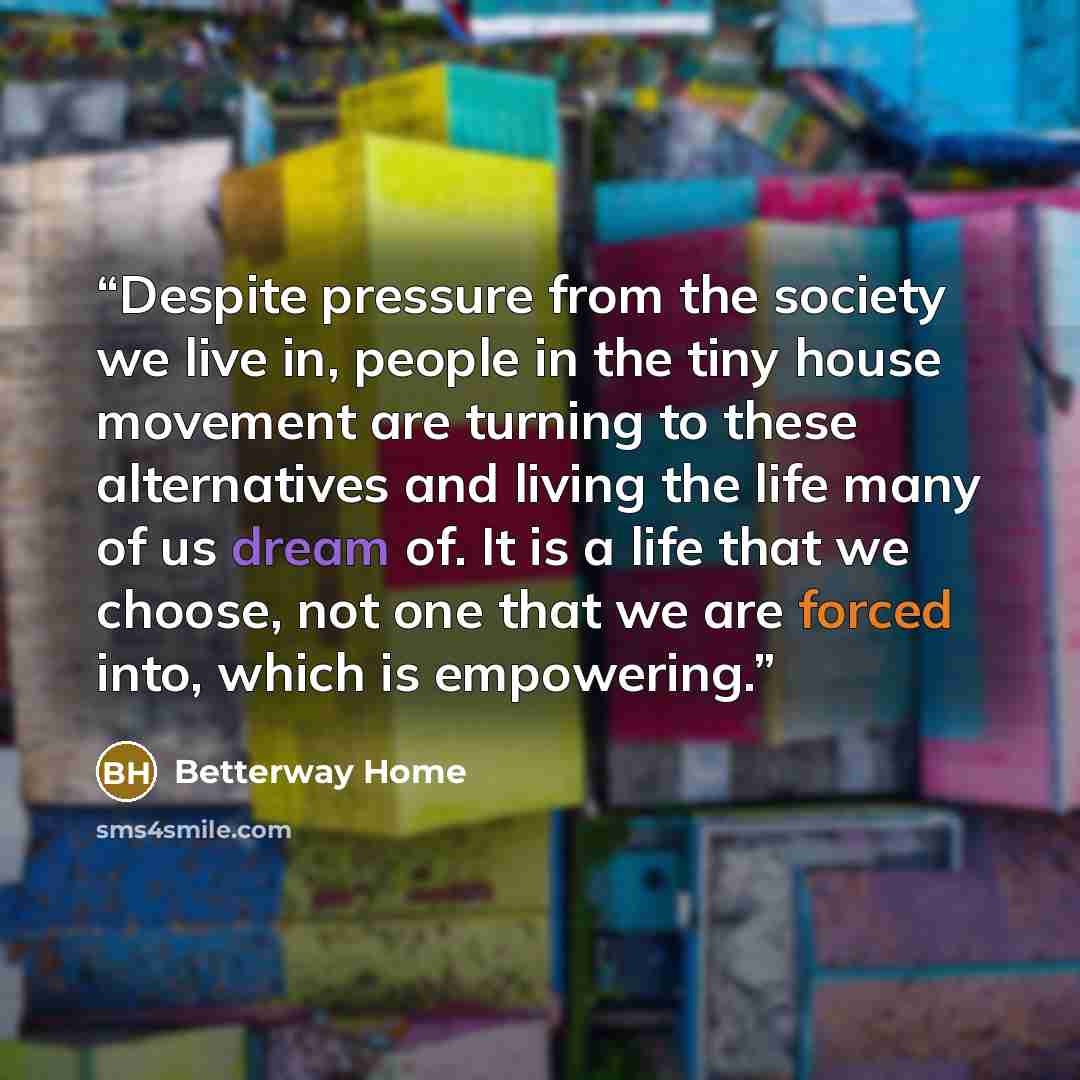 “Despite pressure from the society we live in, people in the tiny house movement are turning to these alternatives and living the life many of us dream of. It is a life that we choose, not one that we are forced into, which is empowering.” quote by Betterway Home