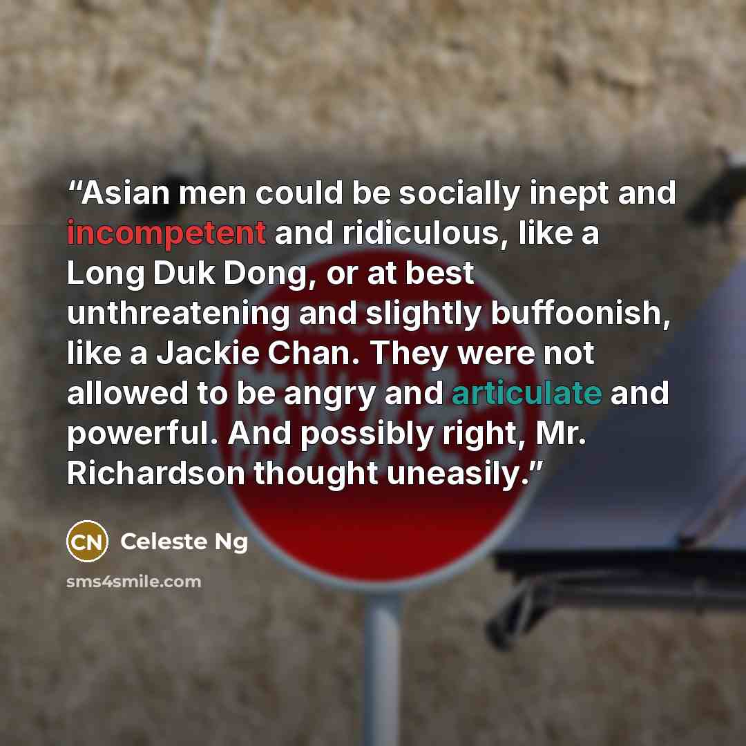 “Asian men could be socially inept and incompetent and ridiculous, like a Long Duk Dong, or at best unthreatening and slightly buffoonish, like a Jackie Chan. They were not allowed to be angry and articulate and powerful. And possibly right, Mr. Richardson thought uneasily.” quote by Celeste Ng