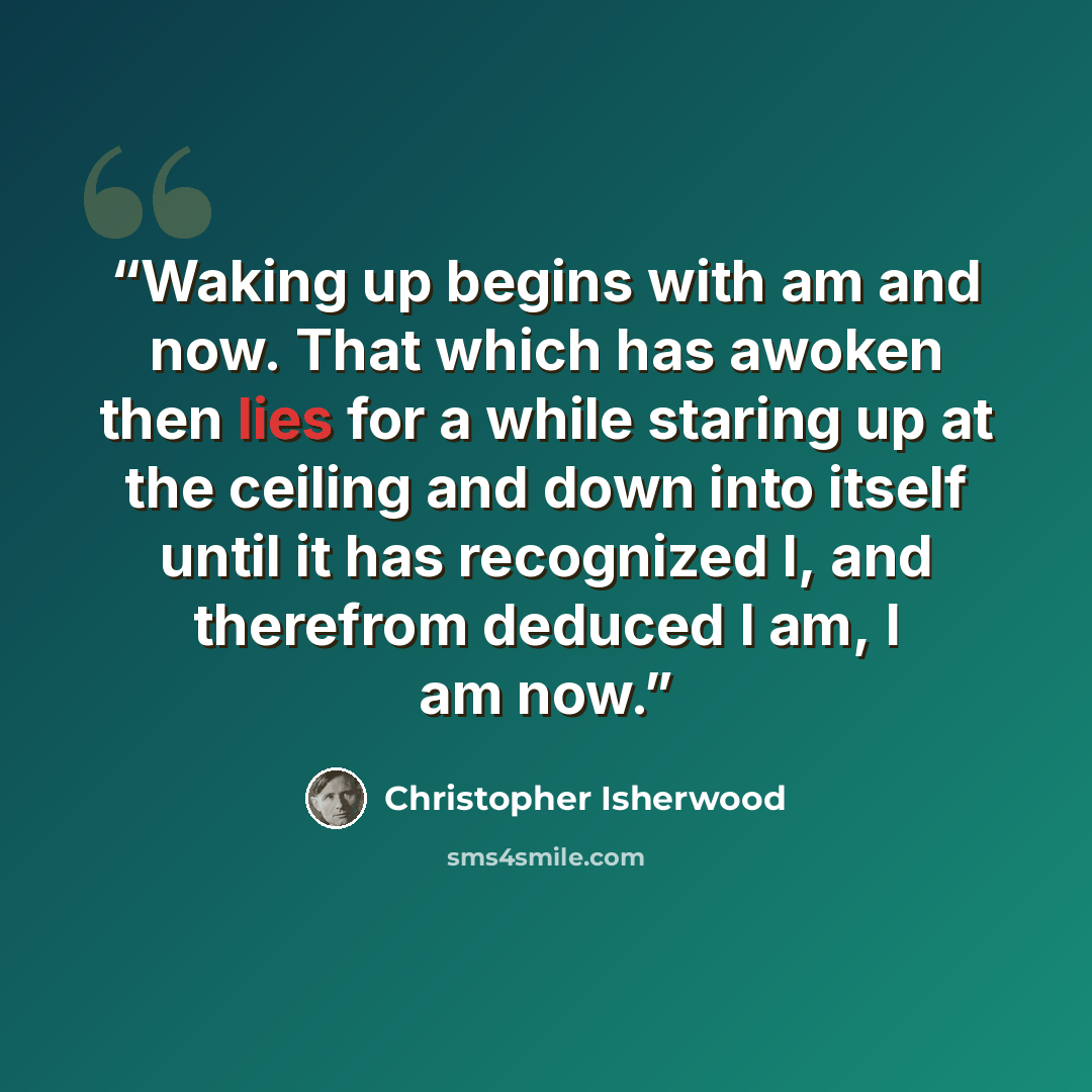 “Waking up begins with am and now. That which has awoken then lies for a while staring up at the ceiling and down into itself until it has recognized I, and therefrom deduced I am, I am now.” quote by Christopher Isherwood