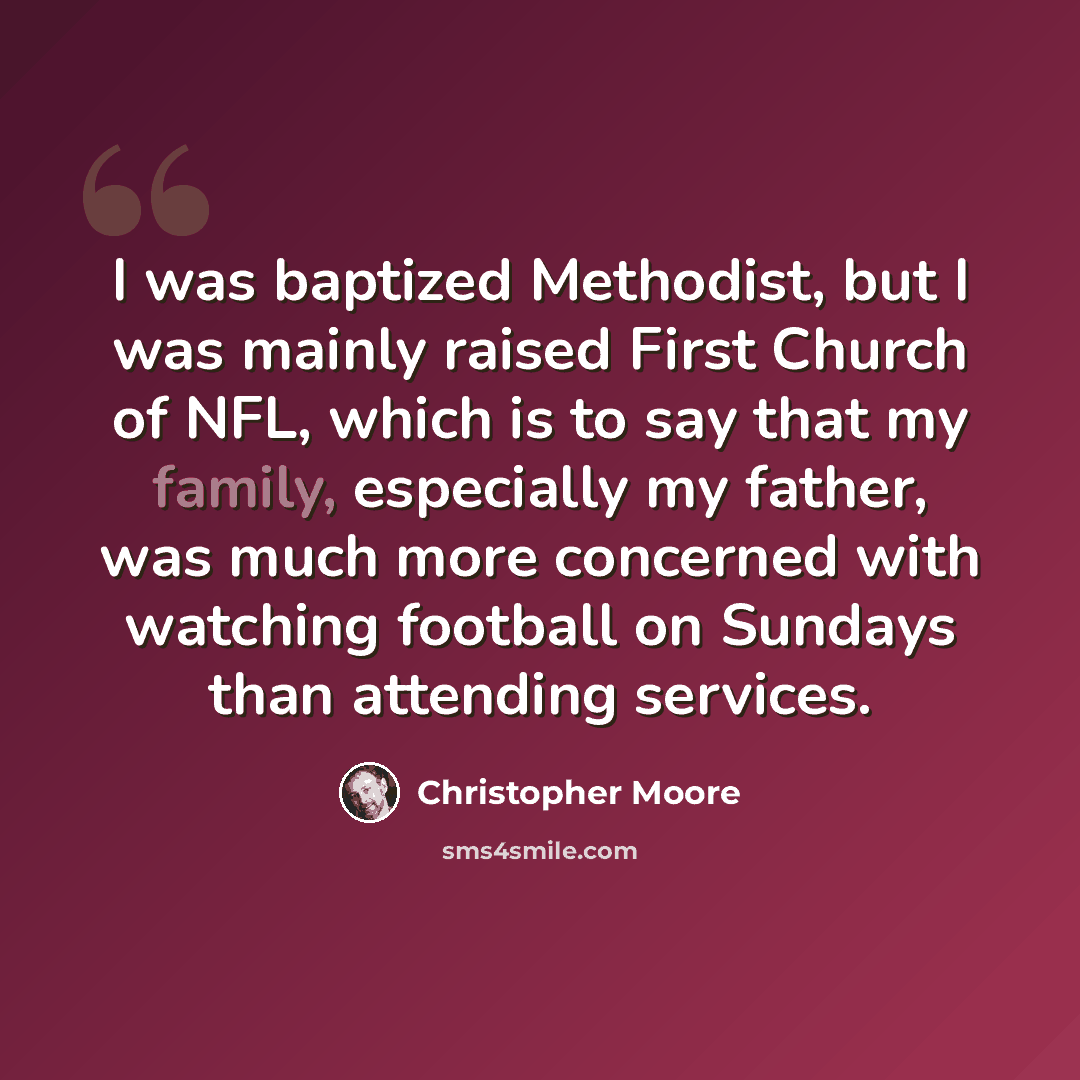 “I was baptized Methodist, but I was mainly raised First Church of NFL, which is to say that my family, especially my father, was much more concerned with watching football on Sundays than attending services.” quote by Christopher Moore