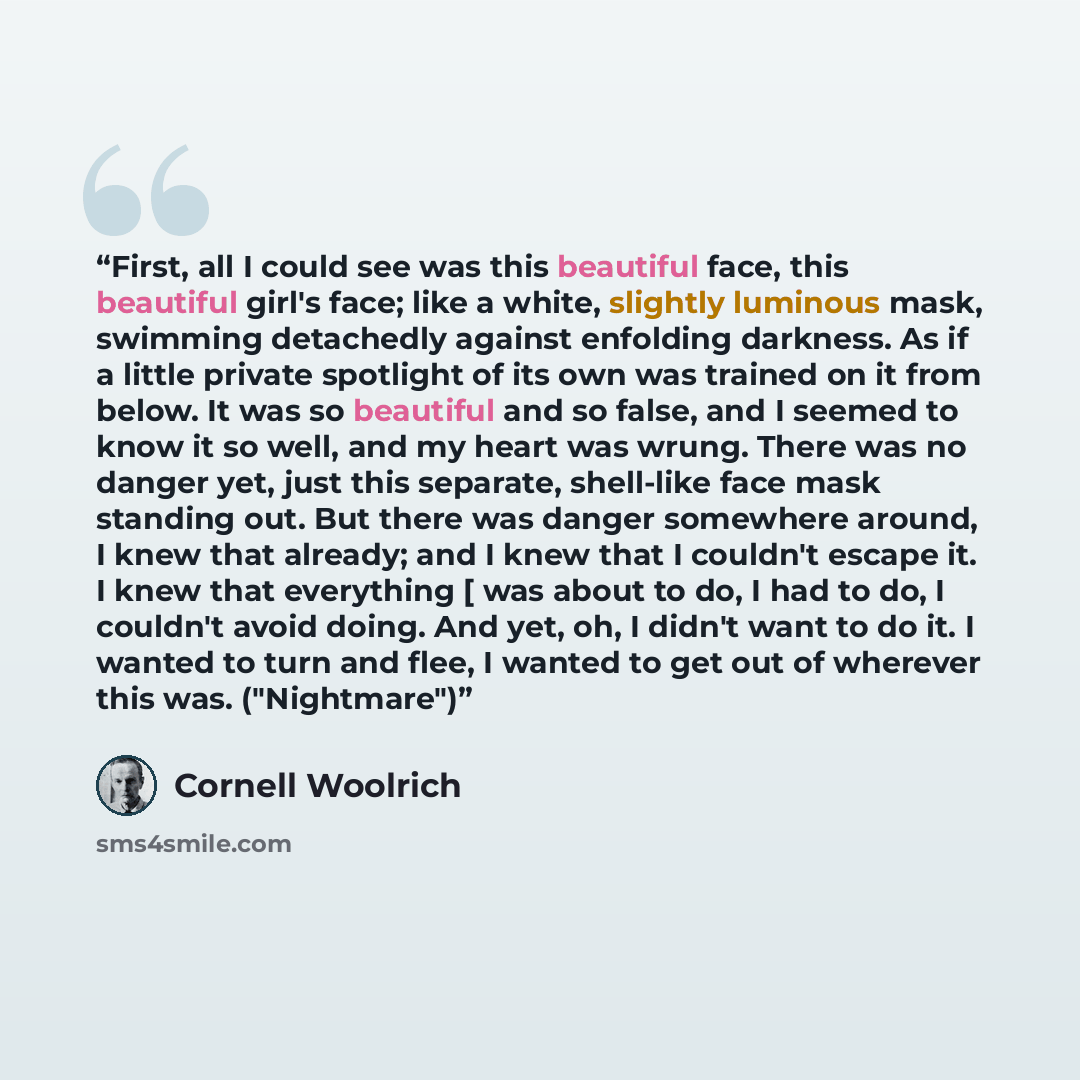 “First, all I could see was this beautiful face, this beautiful girl's face; like a white, slightly luminous mask, swimming detachedly against enfolding darkness. As if a little private spotlight of its own was trained on it from below. It was so beautiful and so false, and I seemed to know it so…” quote by Cornell Woolrich