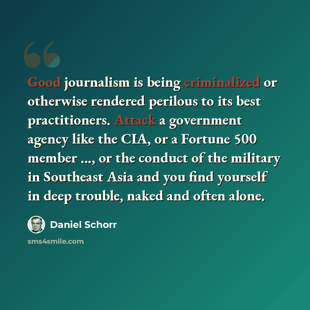 “Good journalism is being criminalized or otherwise rendered perilous to its best practitioners. Attack a government agency like the CIA, or a Fortune 500 member ..., or the conduct of the military in Southeast Asia and you find yourself in deep trouble, naked and often alone.” quote by Daniel Schorr
