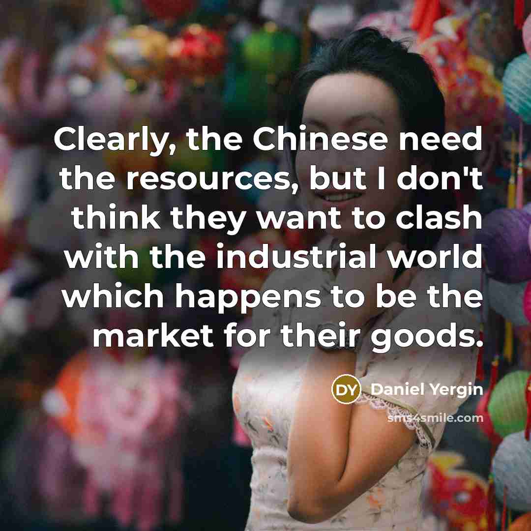 “Clearly, the Chinese need the resources, but I don't think they want to clash with the industrial world which happens to be the market for their goods.” quote by Daniel Yergin