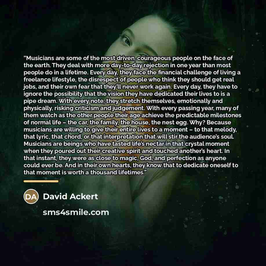 “Musicians are some of the most driven, courageous people on the face of the earth. They deal with more day-to-day rejection in one year than most people do in a lifetime. Every day, they face the financial challenge of living a freelance lifestyle, the disrespect of people who think they should…” quote by David Ackert