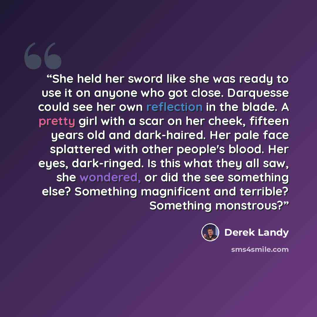 “She held her sword like she was ready to use it on anyone who got close. Darquesse could see her own reflection in the blade. A pretty girl with a scar on her cheek, fifteen years old and dark-haired. Her pale face splattered with other people's blood. Her eyes, dark-ringed. Is this what they all…” quote by Derek Landy