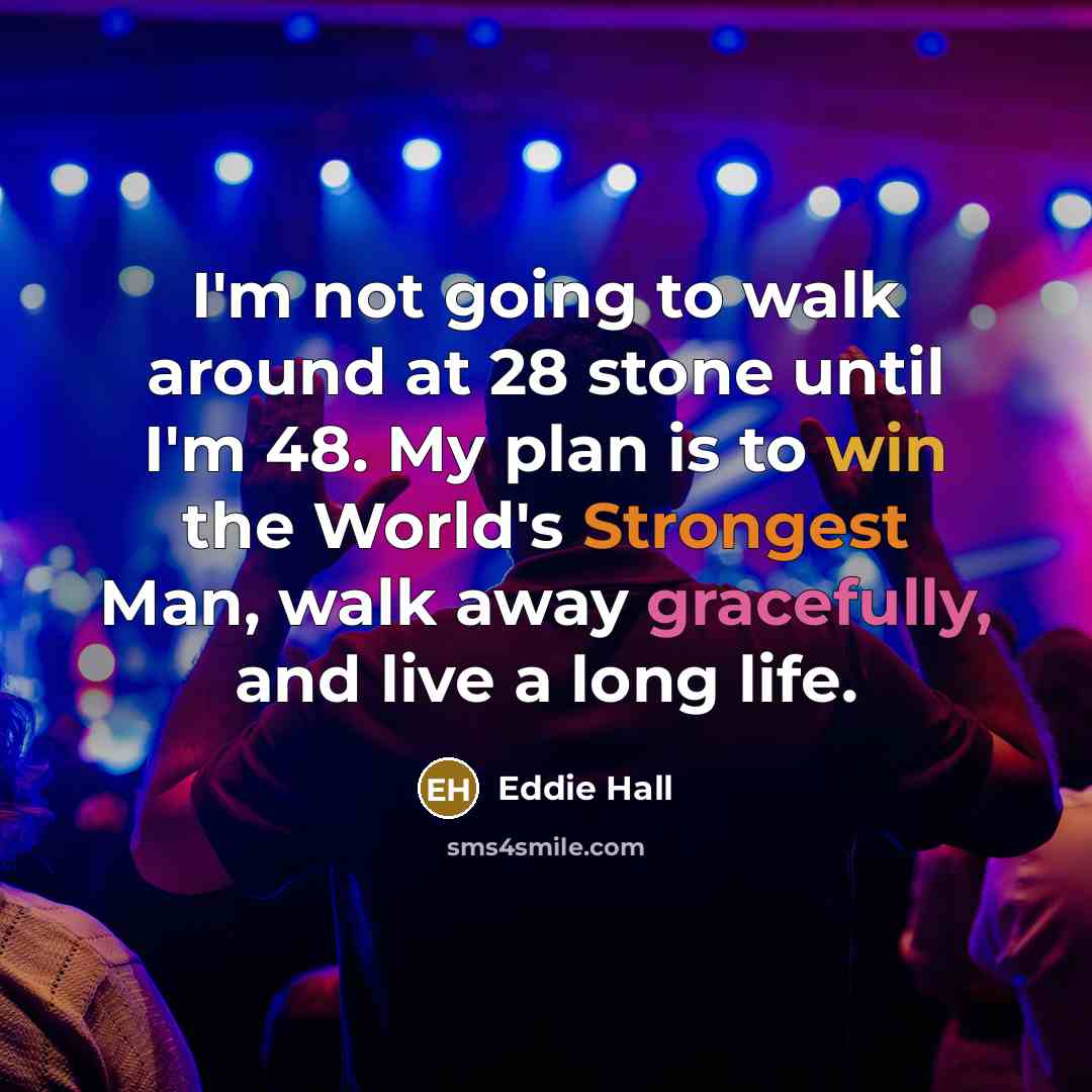 “I'm not going to walk around at 28 stone until I'm 48. My plan is to win the World's Strongest Man, walk away gracefully, and live a long life.” quote by Eddie Hall
