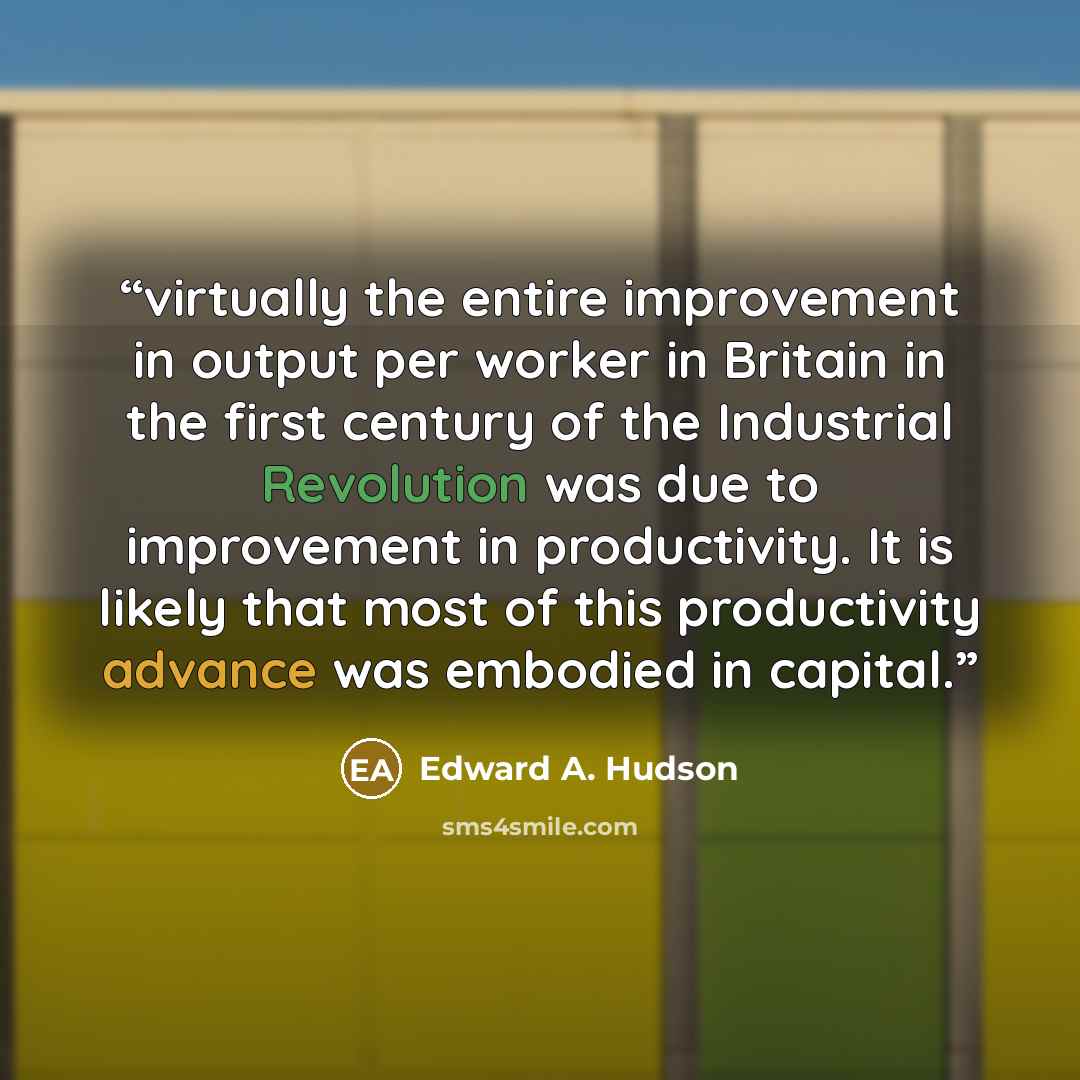 “virtually the entire improvement in output per worker in Britain in the first century of the Industrial Revolution was due to improvement in productivity. It is likely that most of this productivity advance was embodied in capital.” quote by Edward A. Hudson