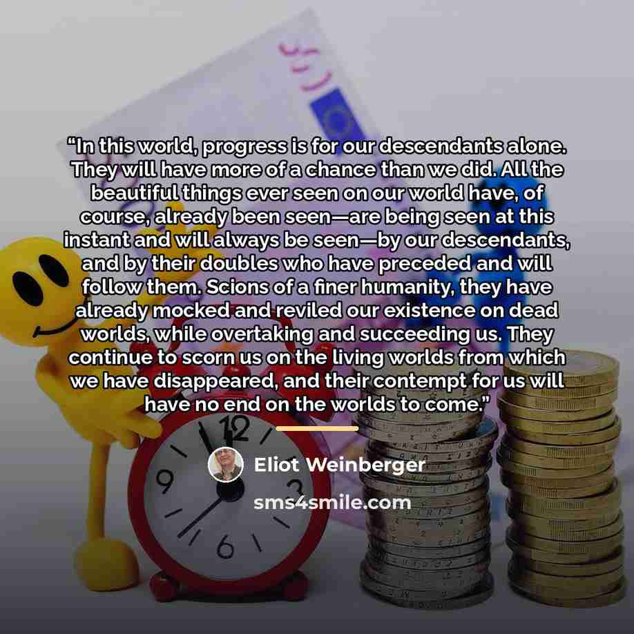 “In this world, progress is for our descendants alone. They will have more of a chance than we did. All the beautiful things ever seen on our world have, of course, already been seen—are being seen at this instant and will always be seen—by our descendants, and by their doubles who have preceded…” quote by Eliot Weinberger