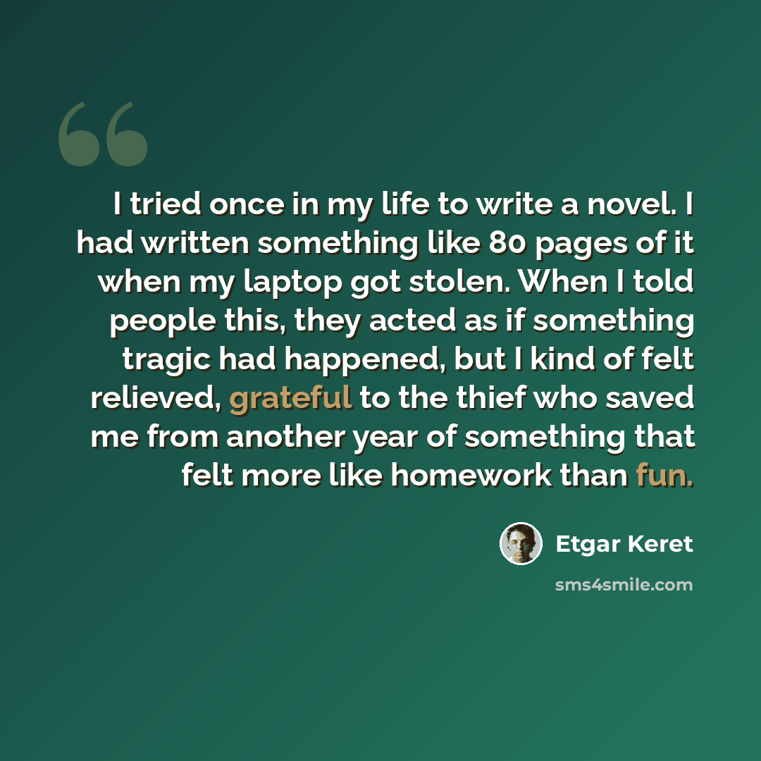 “I tried once in my life to write a novel. I had written something like 80 pages of it when my laptop got stolen. When I told people this, they acted as if something tragic had happened, but I kind of felt relieved, grateful to the thief who saved me from another year of something that felt more…” quote by Etgar Keret