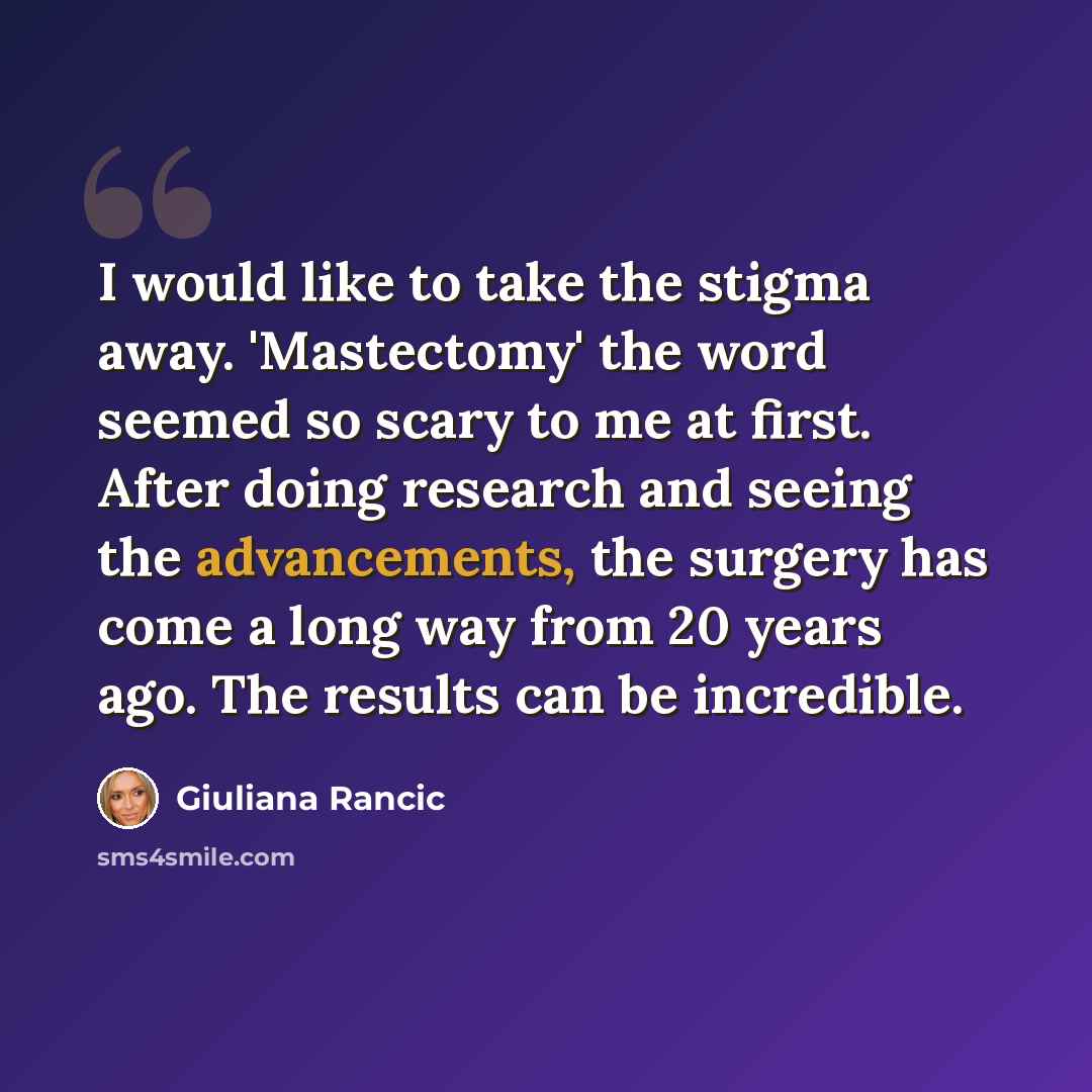 “I would like to take the stigma away. 'Mastectomy' the word seemed so scary to me at first. After doing research and seeing the advancements, the surgery has come a long way from 20 years ago. The results can be incredible.” quote by Giuliana Rancic