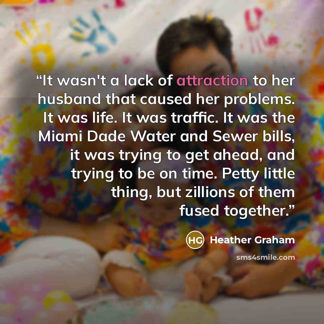 “It wasn't a lack of attraction to her husband that caused her problems. It was life. It was traffic. It was the Miami Dade Water and Sewer bills, it was trying to get ahead, and trying to be on time. Petty little thing, but zillions of them fused together.” quote by Heather Graham