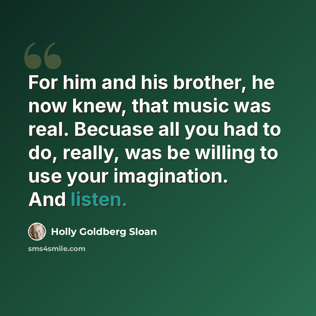 “For him and his brother, he now knew, that music was real. Becuase all you had to do, really, was be willing to use your imagination. And listen.” quote by Holly Goldberg Sloan