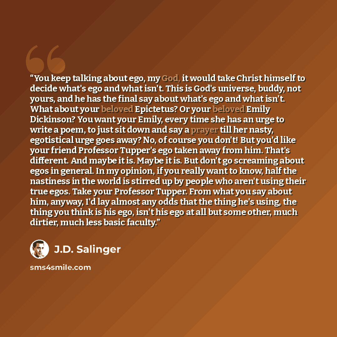 “You keep talking about ego, my God, it would take Christ himself to decide what's ego and what isn't. This is God's universe, buddy, not yours, and he has the final say about what's ego and what isn't. What about your beloved Epictetus? Or your beloved Emily Dickinson? You want your Emily, every…” quote by J.D. Salinger