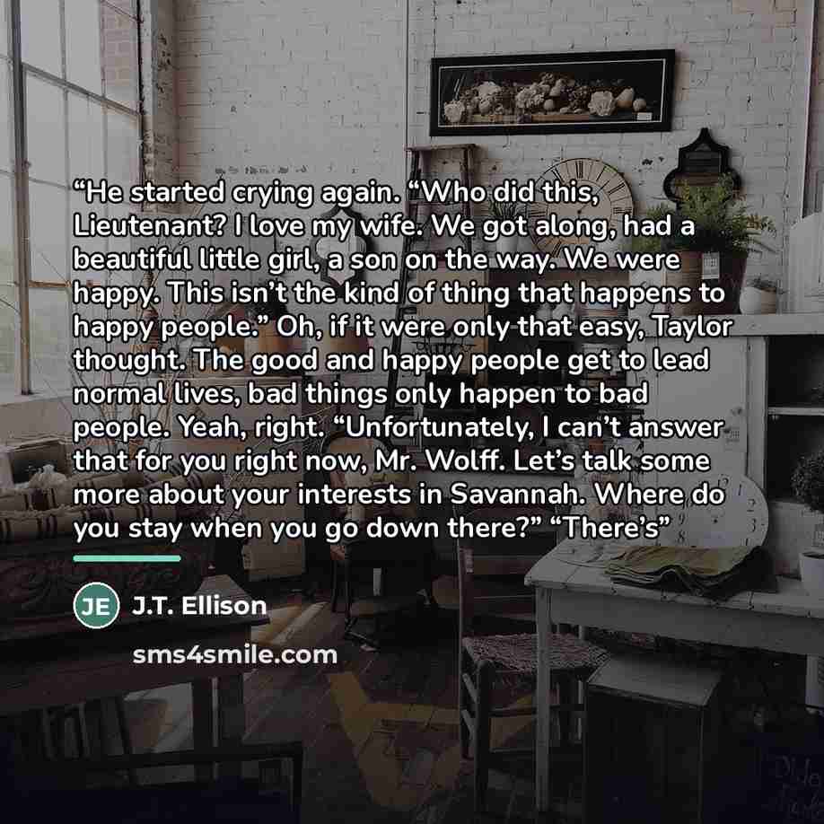 “He started crying again. “Who did this, Lieutenant? I love my wife. We got along, had a beautiful little girl, a son on the way. We were happy. This isn’t the kind of thing that happens to happy people.” Oh, if it were only that easy, Taylor thought. The good and happy people get to lead normal…” quote by J.T. Ellison