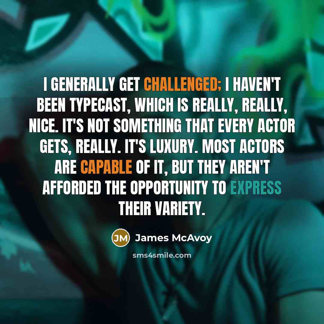 “I generally get challenged; I haven't been typecast, which is really, really, nice. It's not something that every actor gets, really. It's luxury. Most actors are capable of it, but they aren't afforded the opportunity to express their variety.” quote by James McAvoy