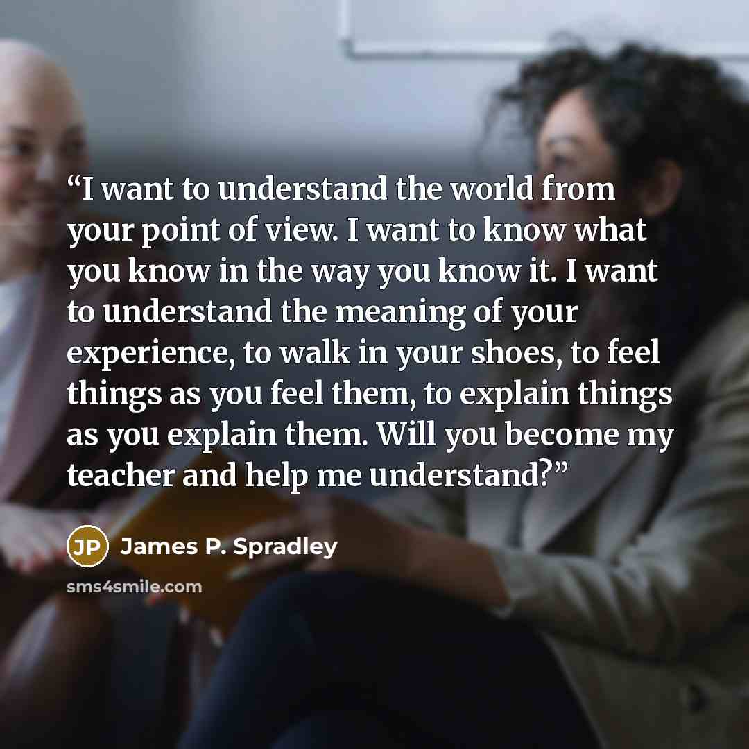 “I want to understand the world from your point of view. I want to know what you know in the way you know it. I want to understand the meaning of your experience, to walk in your shoes, to feel things as you feel them, to explain things as you explain them. Will you become my teacher and help me…” quote by James P. Spradley