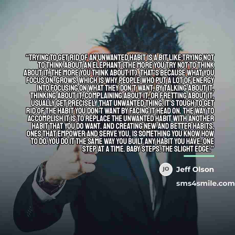 “Trying to get rid of an unwanted habit is a bit like trying not to think about an elephant (the more you try not to think about it, the more you think about it). That’s because what you focus on, grows. Which is why people who put a lot of energy into focusing on what they don’t want, by talking…” quote by Jeff Olson