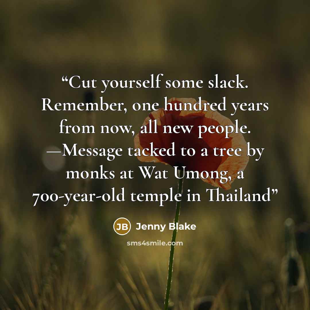“Cut yourself some slack. Remember, one hundred years from now, all new people. —Message tacked to a tree by monks at Wat Umong, a 700-year-old temple in Thailand” quote by Jenny Blake