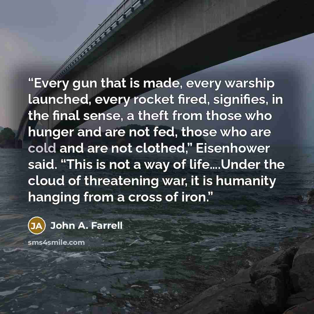 “Every gun that is made, every warship launched, every rocket fired, signifies, in the final sense, a theft from those who hunger and are not fed, those who are cold and are not clothed,” Eisenhower said. “This is not a way of life….Under the cloud of threatening war, it is humanity hanging from a…” quote by John A. Farrell