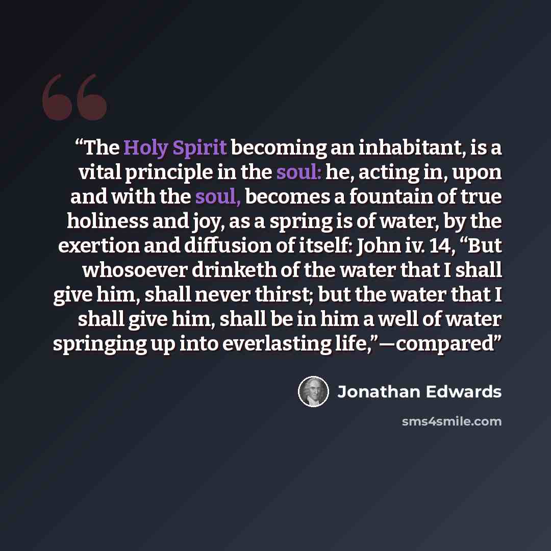 “The Holy Spirit becoming an inhabitant, is a vital principle in the soul: he, acting in, upon and with the soul, becomes a fountain of true holiness and joy, as a spring is of water, by the exertion and diffusion of itself: John iv. 14, “But whosoever drinketh of the water that I shall give him…” quote by Jonathan Edwards