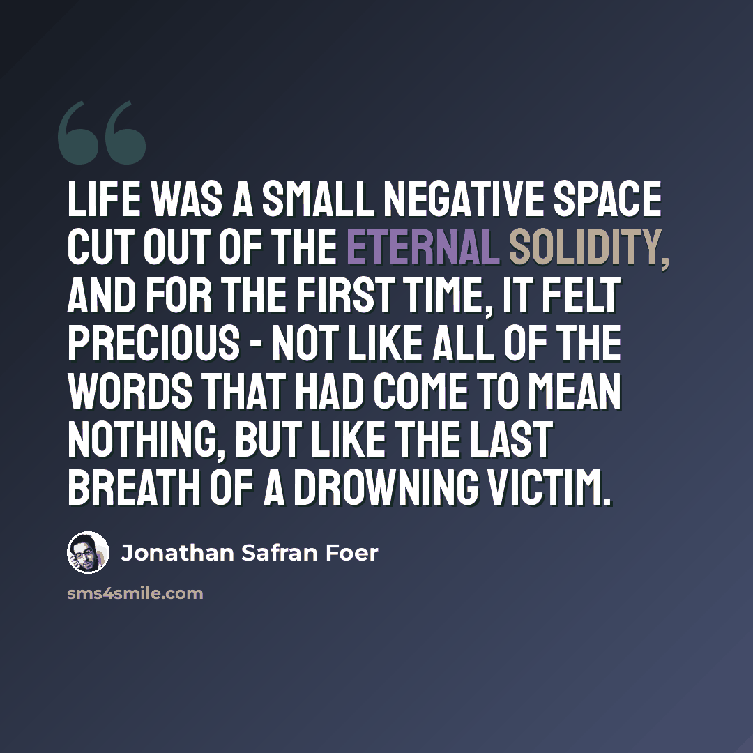 “Life was a small negative space cut out of the eternal solidity, and for the first time, it felt precious - not like all of the words that had come to mean nothing, but like the last breath of a drowning victim.” quote by Jonathan Safran Foer