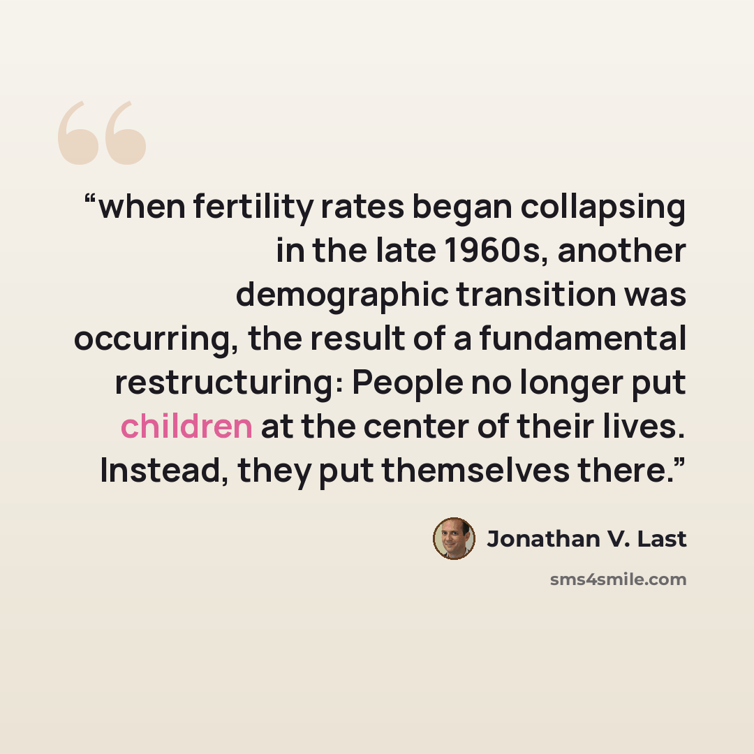 “when fertility rates began collapsing in the late 1960s, another demographic transition was occurring, the result of a fundamental restructuring: People no longer put children at the center of their lives. Instead, they put themselves there.” quote by Jonathan V. Last