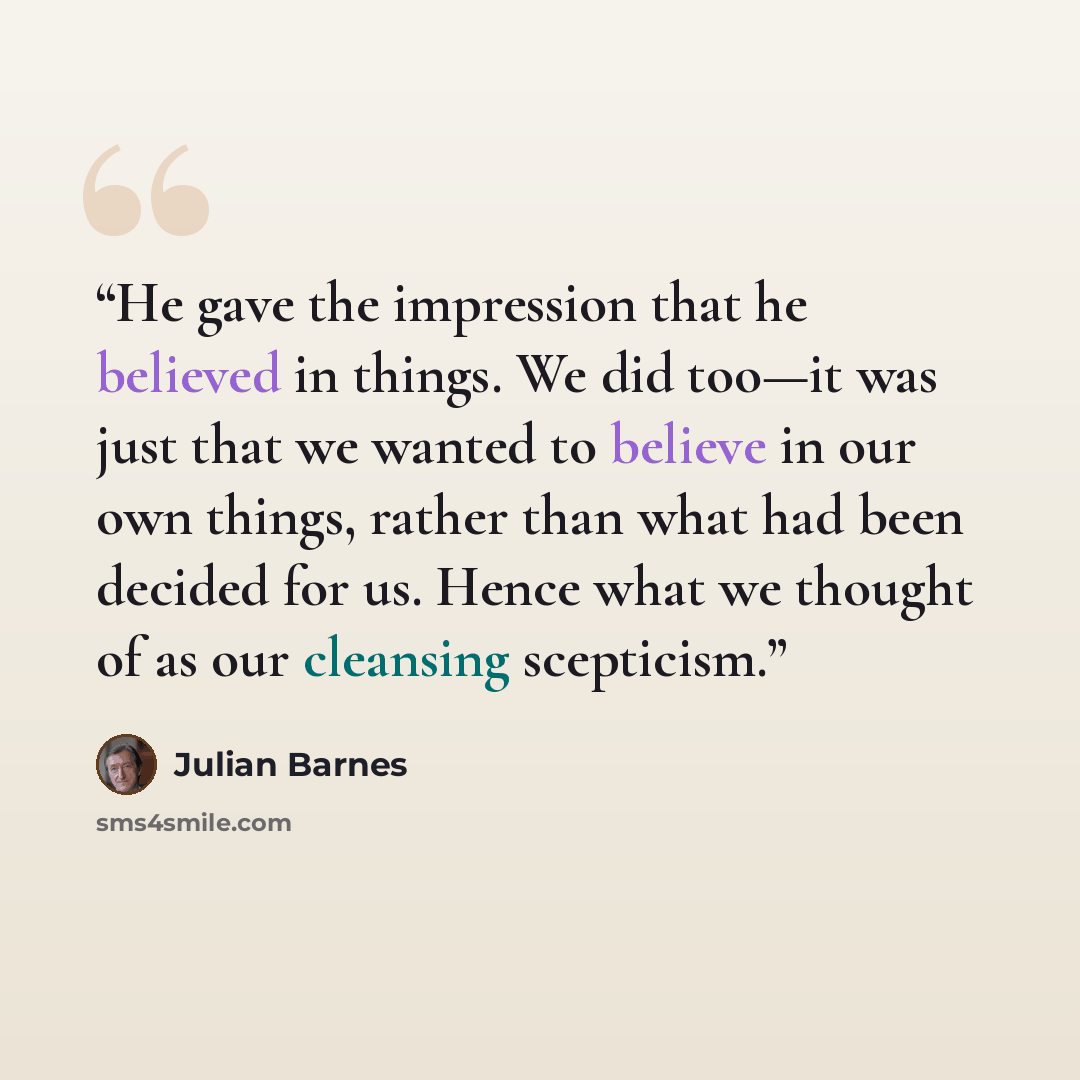 “He gave the impression that he believed in things. We did too—it was just that we wanted to believe in our own things, rather than what had been decided for us. Hence what we thought of as our cleansing scepticism.” quote by Julian Barnes
