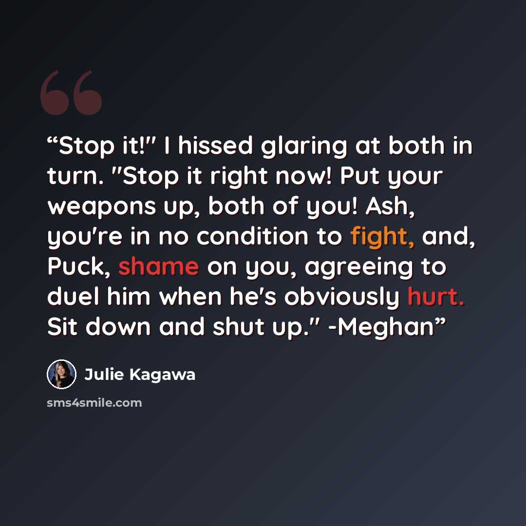 “Stop it!" I hissed glaring at both in turn. "Stop it right now! Put your weapons up, both of you! Ash, you're in no condition to fight, and, Puck, shame on you, agreeing to duel him when he's obviously hurt. Sit down and shut up." -Meghan” quote by Julie Kagawa