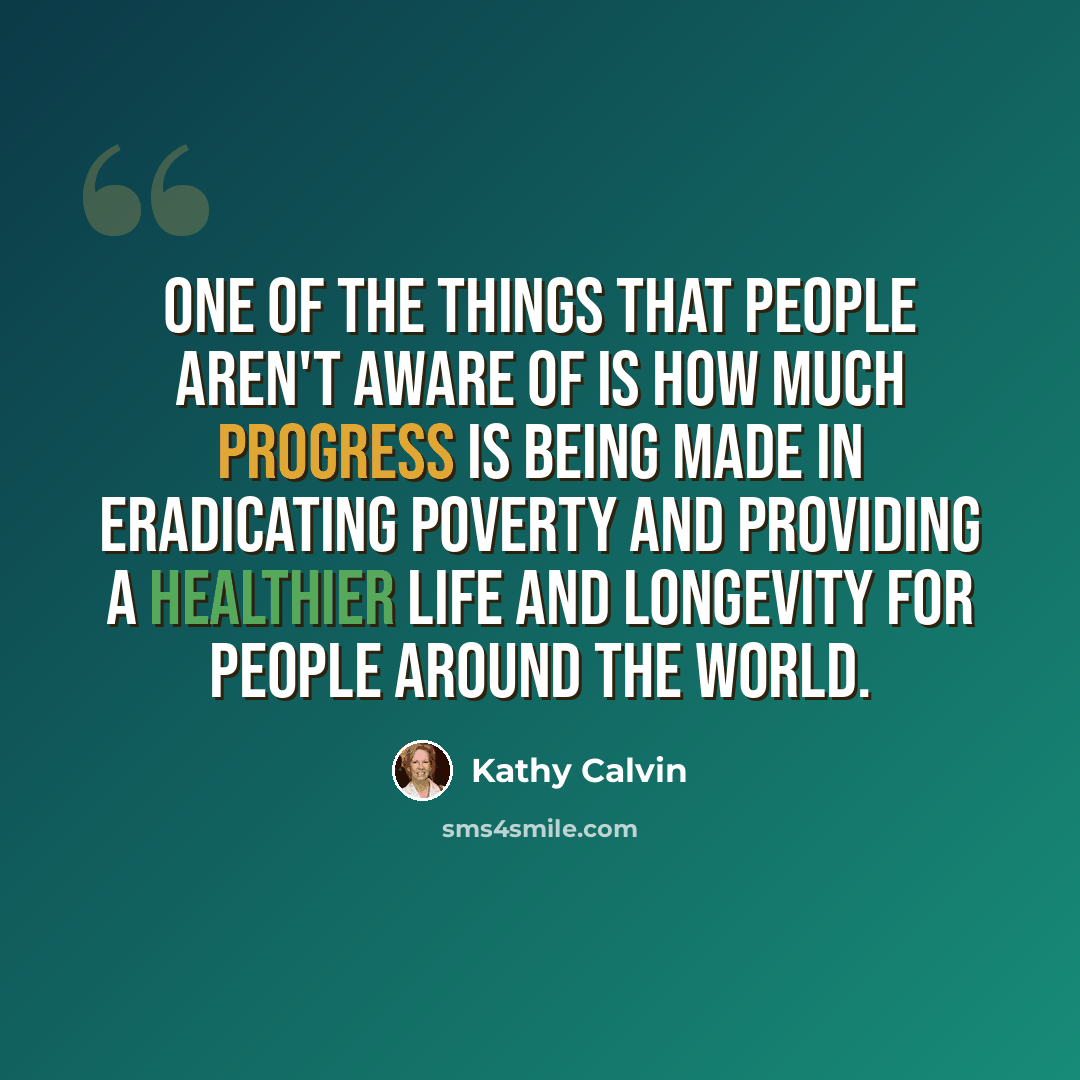 “One of the things that people aren't aware of is how much progress is being made in eradicating poverty and providing a healthier life and longevity for people around the world.” quote by Kathy Calvin