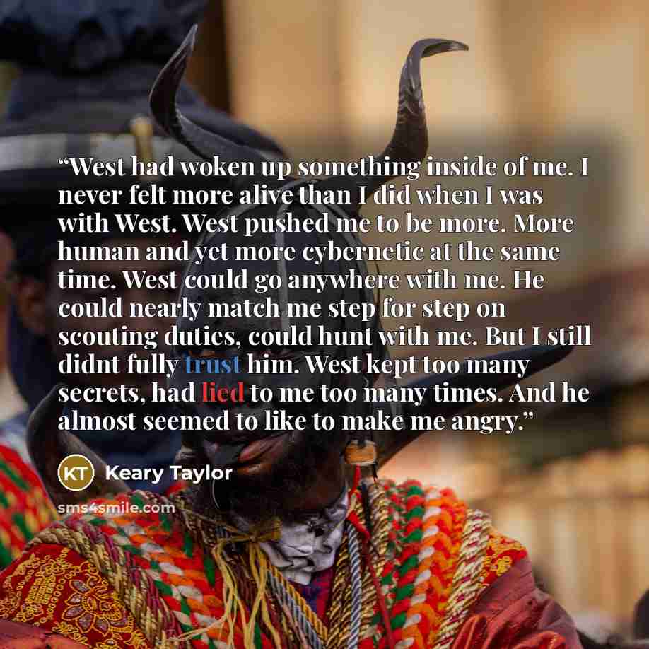 “West had woken up something inside of me. I never felt more alive than I did when I was with West. West pushed me to be more. More human and yet more cybernetic at the same time. West could go anywhere with me. He could nearly match me step for step on scouting duties, could hunt with me. But I…” quote by Keary Taylor