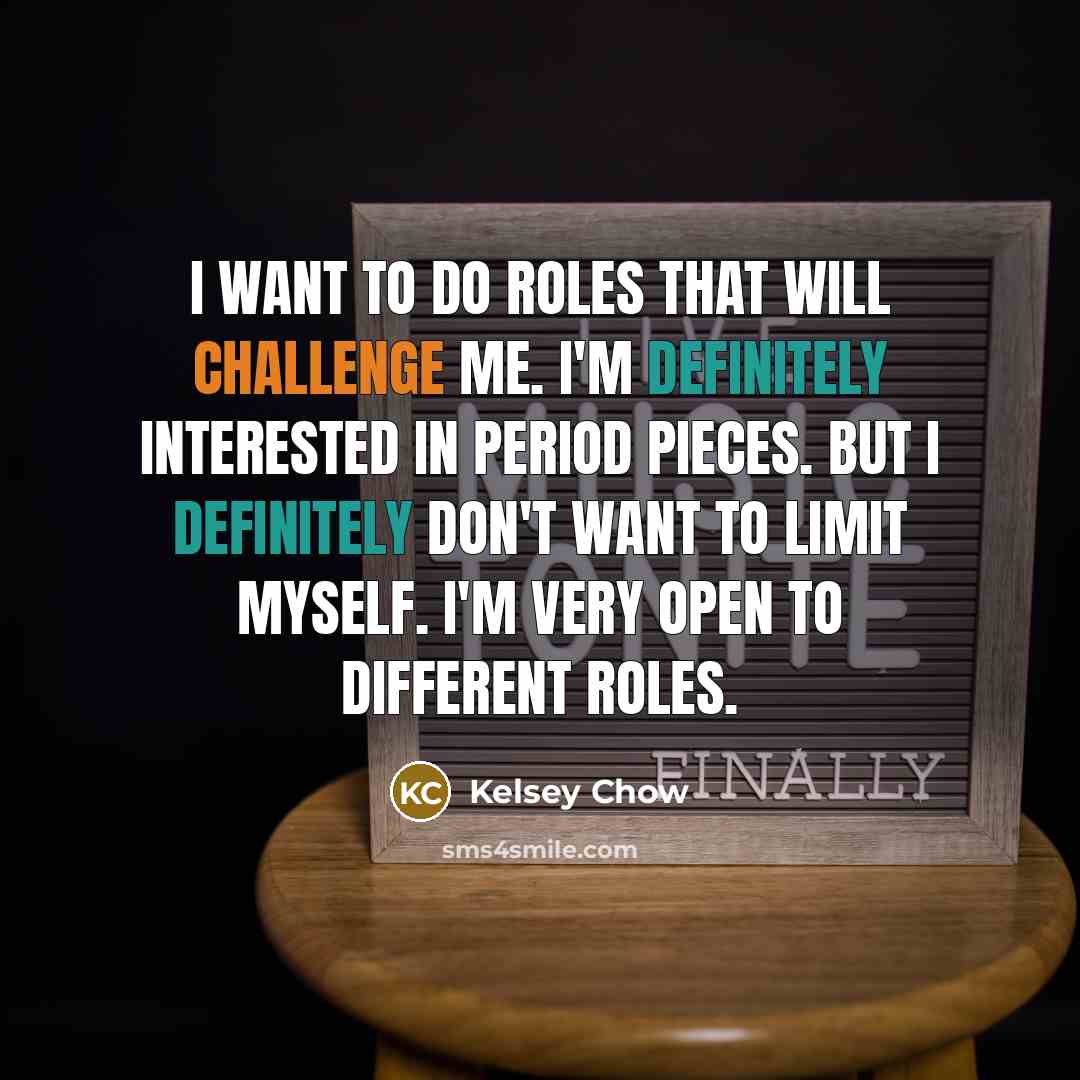 “I want to do roles that will challenge me. I'm definitely interested in period pieces. But I definitely don't want to limit myself. I'm very open to different roles.” quote by Kelsey Chow