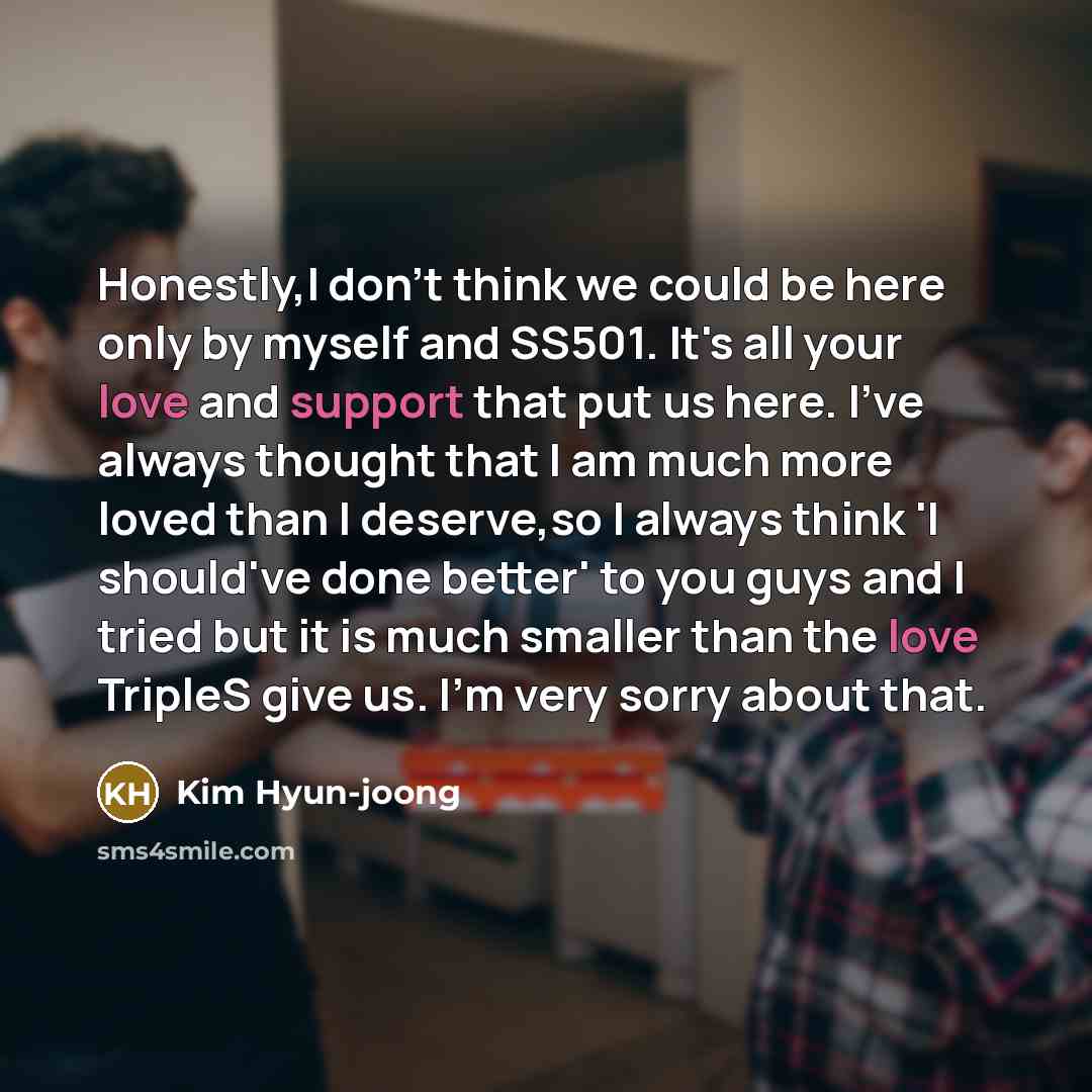 “Honestly,I don't think we could be here only by myself and SS501. It's all your love and support that put us here. I've always thought that I am much more loved than I deserve,so I always think 'I should've done better' to you guys and I tried but it is much smaller than the love TripleS give us…” quote by Kim Hyun-joong