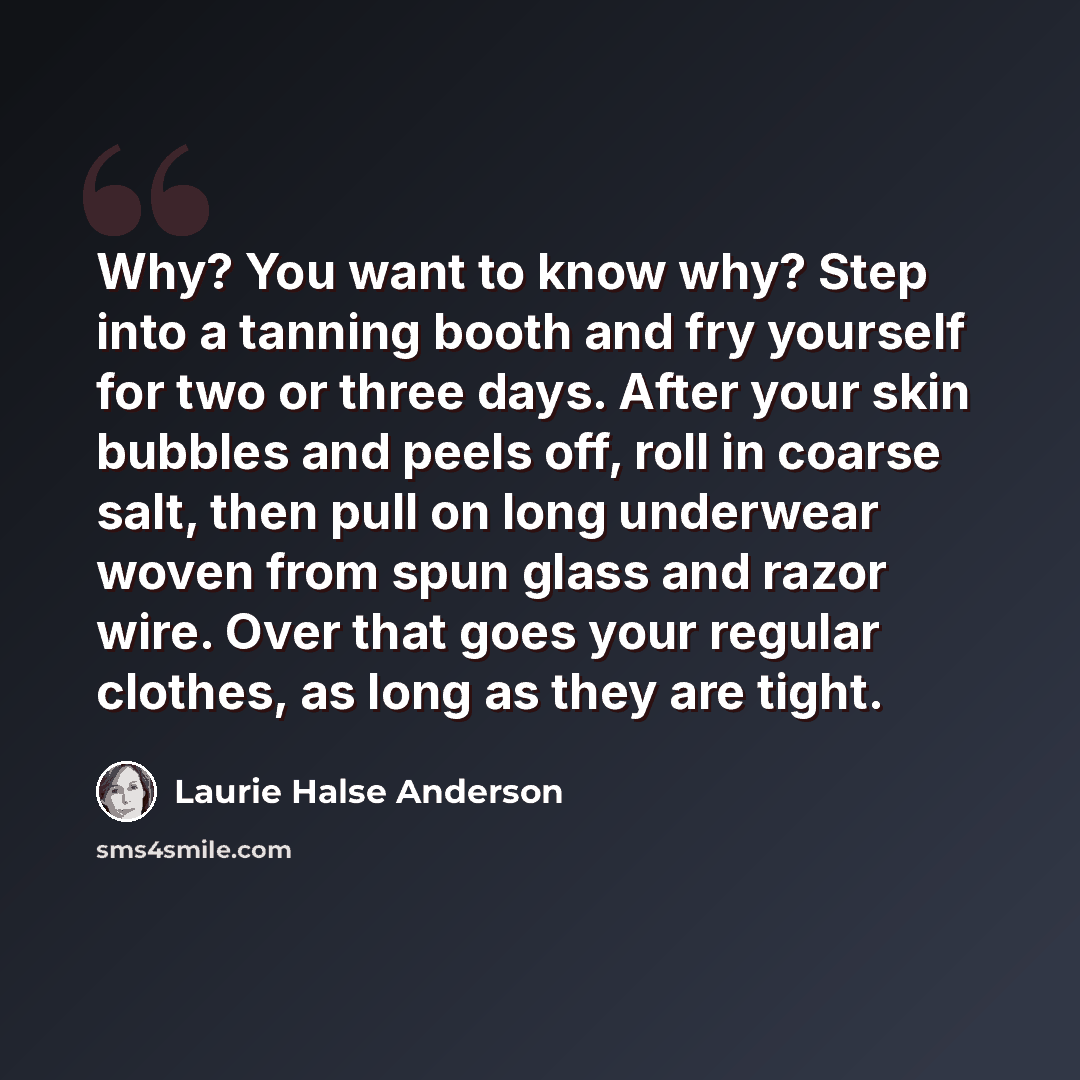 “Why? You want to know why? Step into a tanning booth and fry yourself for two or three days. After your skin bubbles and peels off, roll in coarse salt, then pull on long underwear woven from spun glass and razor wire. Over that goes your regular clothes, as long as they are tight.” quote by Laurie Halse Anderson