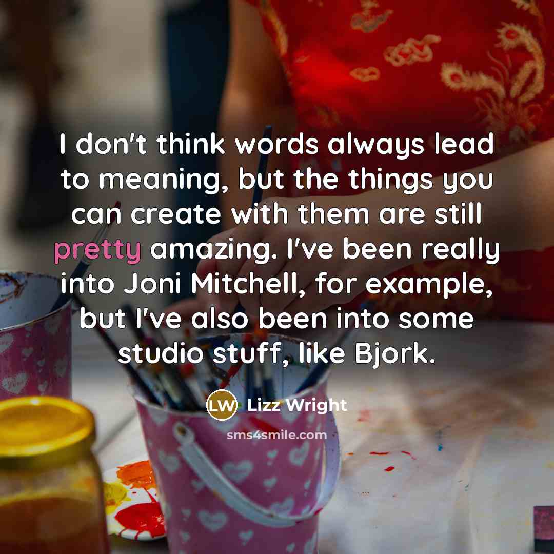 “I don't think words always lead to meaning, but the things you can create with them are still pretty amazing. I've been really into Joni Mitchell, for example, but I've also been into some studio stuff, like Bjork.” quote by Lizz Wright