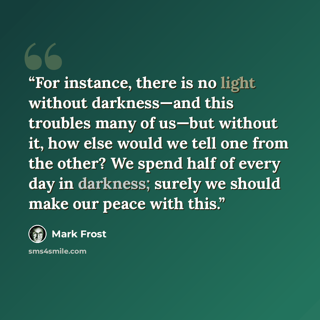 “For instance, there is no light without darkness—and this troubles many of us—but without it, how else would we tell one from the other? We spend half of every day in darkness; surely we should make our peace with this.” quote by Mark Frost