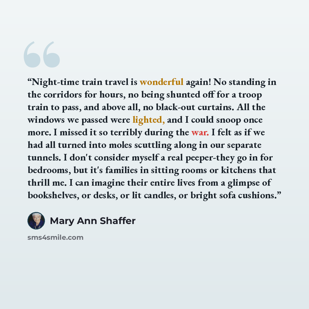 “Night-time train travel is wonderful again! No standing in the corridors for hours, no being shunted off for a troop train to pass, and above all, no black-out curtains. All the windows we passed were lighted, and I could snoop once more. I missed it so terribly during the war. I felt as if we had…” quote by Mary Ann Shaffer