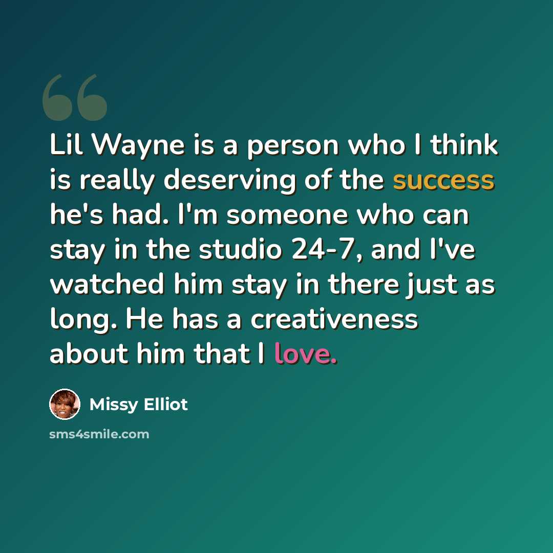 “Lil Wayne is a person who I think is really deserving of the success he's had. I'm someone who can stay in the studio 24-7, and I've watched him stay in there just as long. He has a creativeness about him that I love.” quote by Missy Elliot