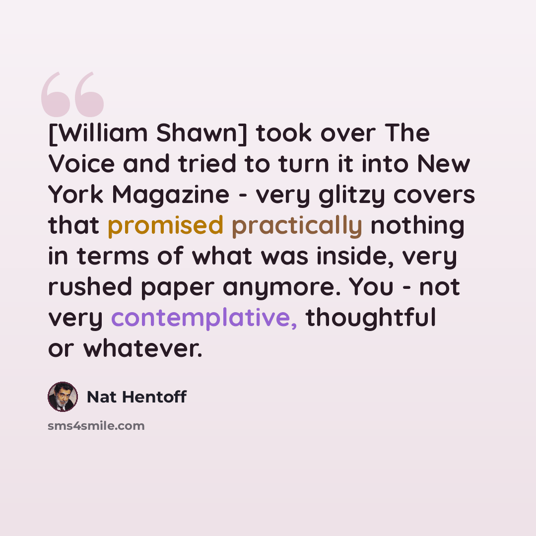 “[William Shawn] took over The Voice and tried to turn it into New York Magazine - very glitzy covers that promised practically nothing in terms of what was inside, very rushed paper anymore. You - not very contemplative, thoughtful or whatever.” quote by Nat Hentoff