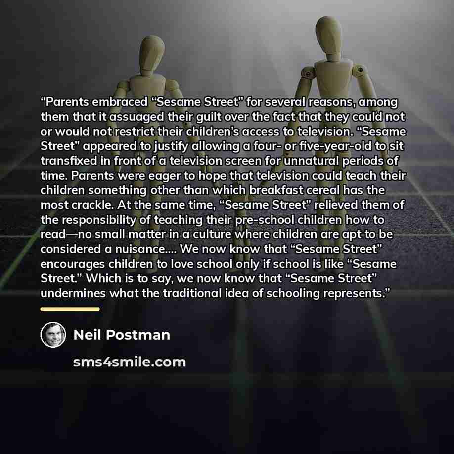 “Parents embraced “Sesame Street” for several reasons, among them that it assuaged their guilt over the fact that they could not or would not restrict their children’s access to television. “Sesame Street” appeared to justify allowing a four- or five-year-old to sit transfixed in front of a…” quote by Neil Postman