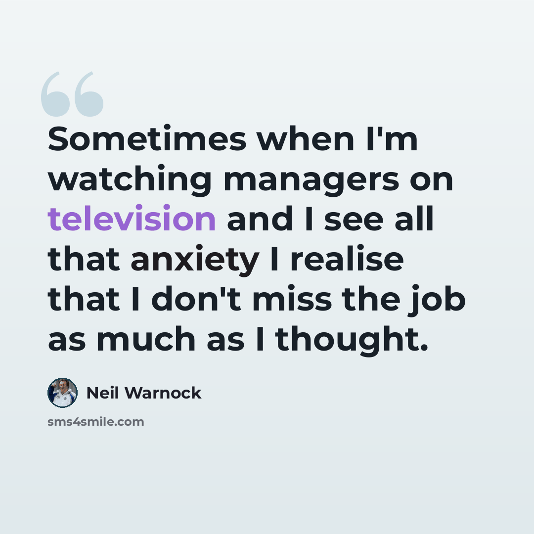 “Sometimes when I'm watching managers on television and I see all that anxiety I realise that I don't miss the job as much as I thought.” quote by Neil Warnock